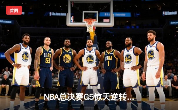 NBA总决赛G5惊天逆转：勇士末节狂飙三分雨，库里37分率队夺赛点