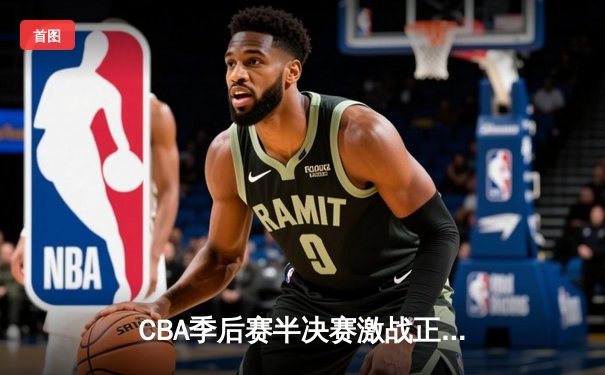 CBA季后赛半决赛激战正酣 广东队客场逆转辽宁夺赛点